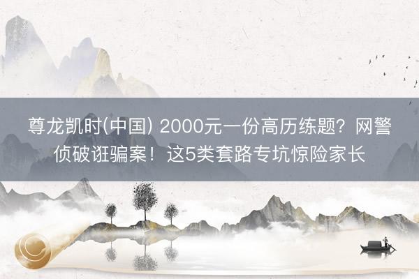 尊龙凯时(中国) 2000元一份高历练题？网警侦破诳骗案！这5类套路专坑惊险家长