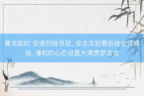 尊龙凯时 安德列娃夺冠， 没念念到赛后她会这样说， 谦和的心态设置大满贯梦念念