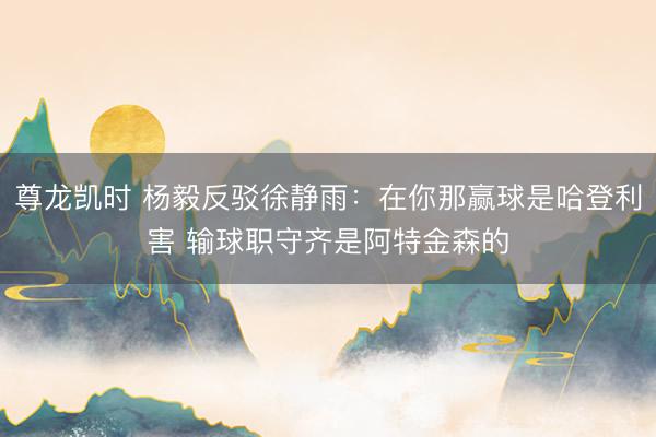尊龙凯时 杨毅反驳徐静雨：在你那赢球是哈登利害 输球职守齐是阿特