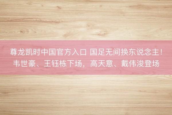 尊龙凯时中国官方入口 国足无间换东说念主！韦世豪、王钰栋下场，高天意、戴伟浚登场