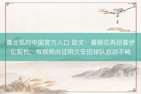 尊龙凯时中国官方入口 欧文：曼联应再给霍伊伦契机，有频频尚证明欠安因球队启动不畅