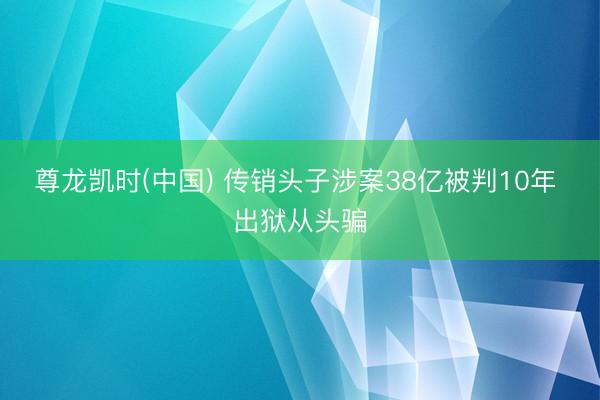 尊龙凯时(中国) 传销头子涉案38亿被判10年 出狱从头骗