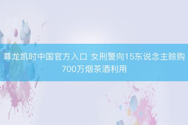 尊龙凯时中国官方入口 女刑警向15东说念主赊购700万烟茶酒利用
