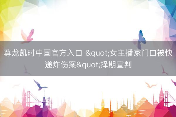 尊龙凯时中国官方入口 "女主播家门口被快递炸伤案"择期宣判