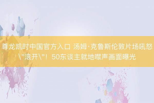尊龙凯时中国官方入口 汤姆·克鲁斯伦敦片场吼怒