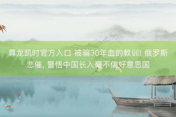 尊龙凯时官方入口 被骗30年血的教训! 俄罗斯悲催， 警悟中国长入毫不信好意思国