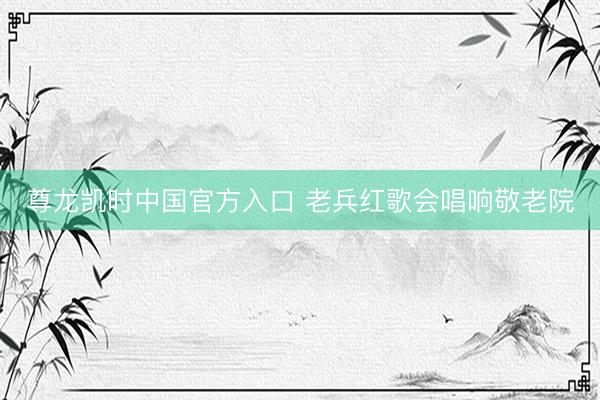 尊龙凯时中国官方入口 老兵红歌会唱响敬老院