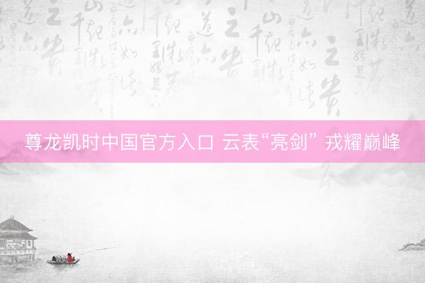 尊龙凯时中国官方入口 云表“亮剑” 戎耀巅峰