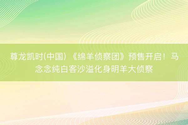 尊龙凯时(中国) 《绵羊侦察团》预售开启！马念念纯白客沙溢化身明羊大侦察