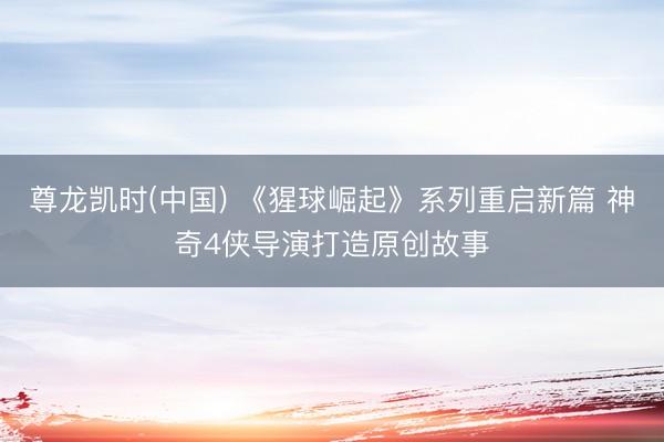 尊龙凯时(中国) 《猩球崛起》系列重启新篇 神奇4侠导演打造原创故事