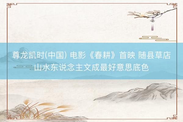 尊龙凯时(中国) 电影《春耕》首映 随县草店山水东说念主文成最好意思底色