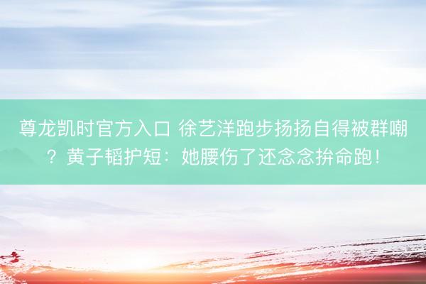 尊龙凯时官方入口 徐艺洋跑步扬扬自得被群嘲？黄子韬护短：她腰伤了还念念拚命跑！