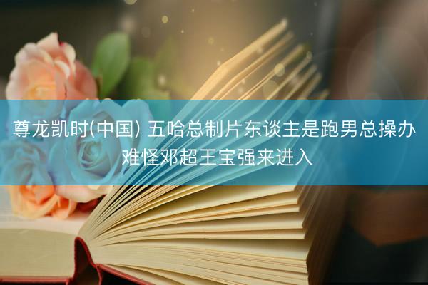 尊龙凯时(中国) 五哈总制片东谈主是跑男总操办 难怪邓超王宝强来进入