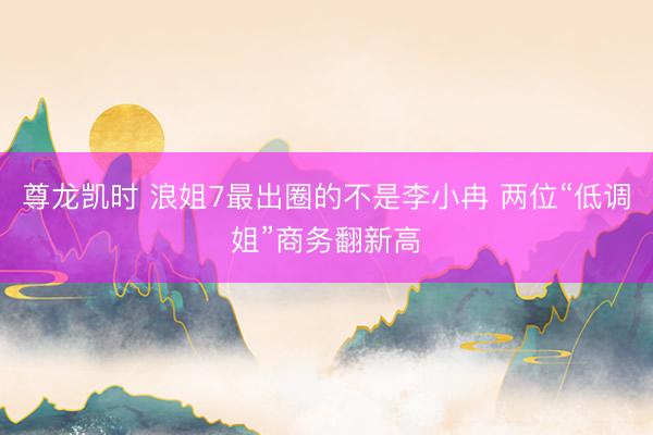 尊龙凯时 浪姐7最出圈的不是李小冉 两位“低调姐”商务翻新高