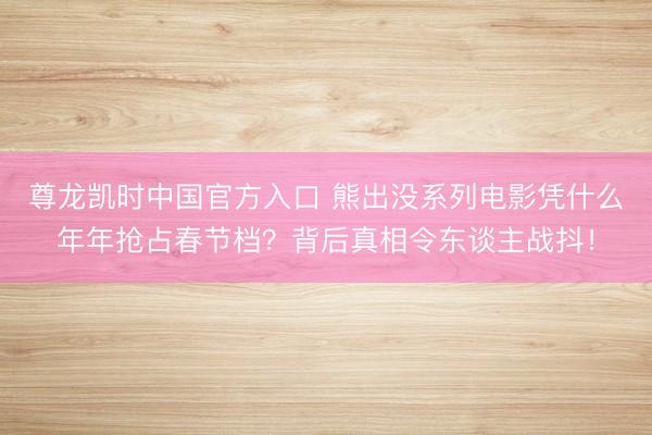 尊龙凯时中国官方入口 熊出没系列电影凭什么年年抢占春节档?背后真相令东谈主战抖!
