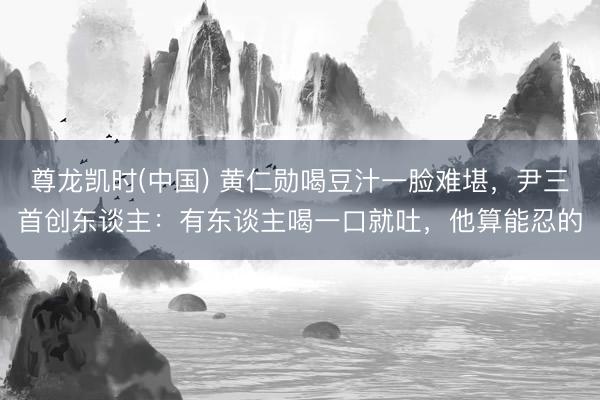 尊龙凯时(中国) 黄仁勋喝豆汁一脸难堪，尹三首创东谈主：有东谈主喝一口就吐，他算能忍的