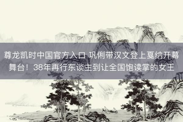 尊龙凯时中国官方入口 巩俐带汉文登上戛纳开幕舞台！38年再行东谈主到让全国饱读掌的女王