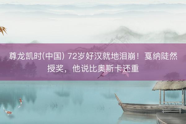 尊龙凯时(中国) 72岁好汉就地泪崩！戛纳陡然授奖，他说比奥斯卡还重