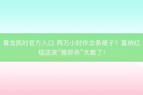 尊龙凯时官方入口 两万小时作念条裙子？戛纳红毯这波“维抓杀”太敢了！