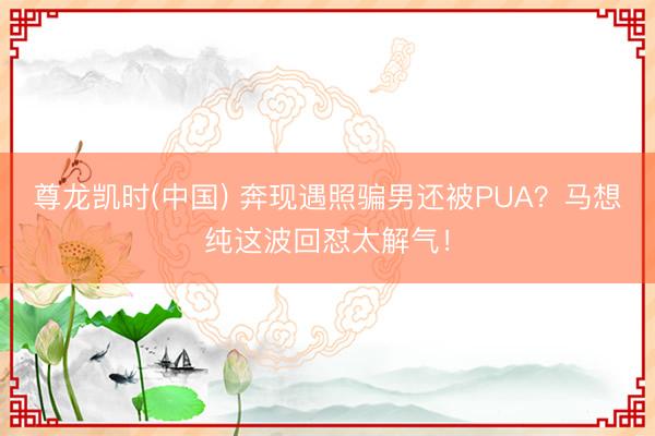 尊龙凯时(中国) 奔现遇照骗男还被PUA？马想纯这波回怼太解气！