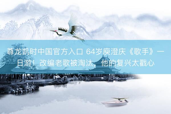 尊龙凯时中国官方入口 64岁庾澄庆《歌手》一日游！改编老歌被淘汰，他的复兴太戳心