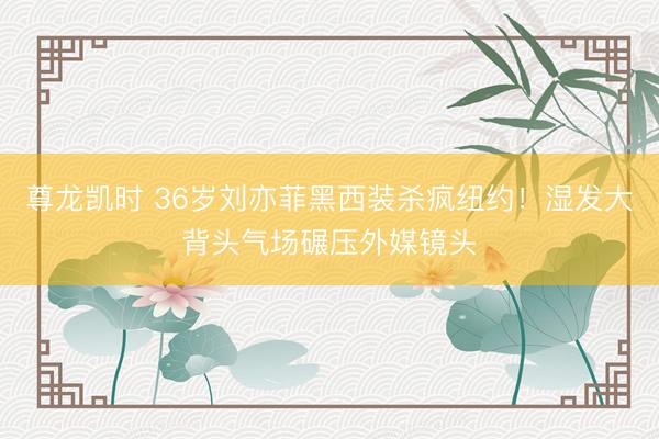 尊龙凯时 36岁刘亦菲黑西装杀疯纽约！湿发大背头气场碾压外媒镜头