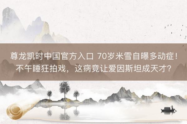 尊龙凯时中国官方入口 70岁米雪自曝多动症!不午睡狂拍戏,这病竟让爱因斯坦成天才?