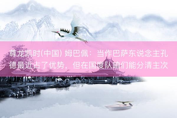 尊龙凯时(中国) 姆巴佩：当作巴萨东说念主孔德最近占了优势，但在国度队咱们能分清主次