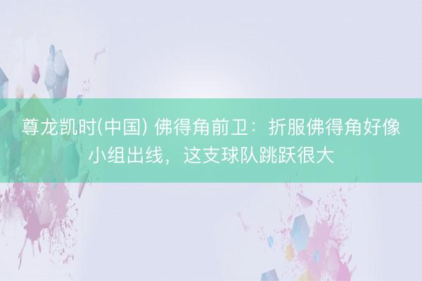 尊龙凯时(中国) 佛得角前卫：折服佛得角好像小组出线，这支球队跳跃很大