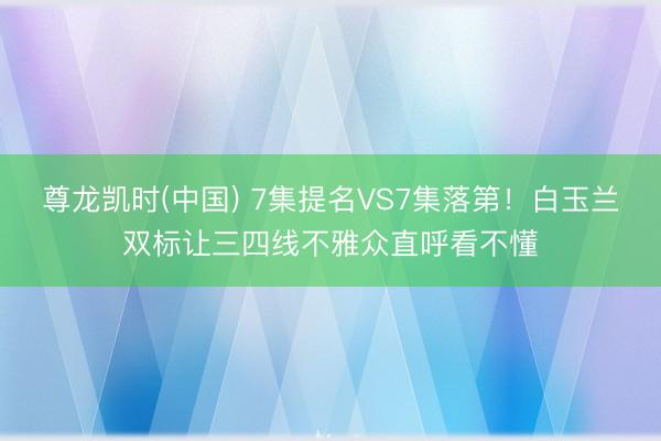 尊龙凯时(中国) 7集提名VS7集落第！白玉兰双标让三四线不雅众直呼看不懂