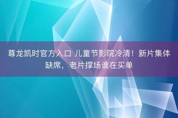尊龙凯时官方入口 儿童节影院冷清！新片集体缺席，老片撑场谁在买单