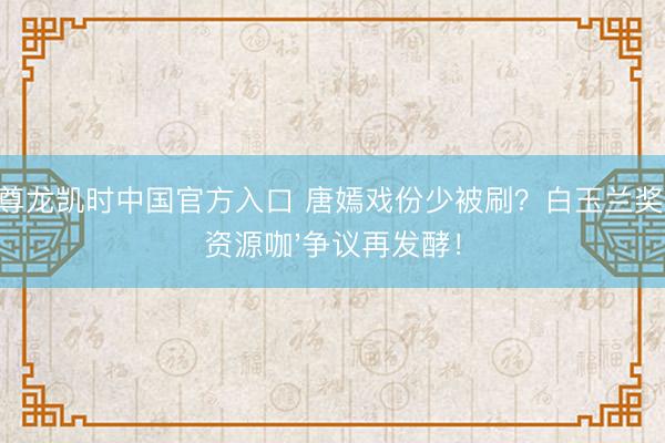 尊龙凯时中国官方入口 唐嫣戏份少被刷？白玉兰奖'资源咖'争议再发酵！