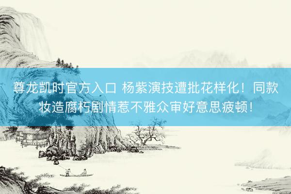 尊龙凯时官方入口 杨紫演技遭批花样化！同款妆造腐朽剧情惹不雅众审好意思疲顿！