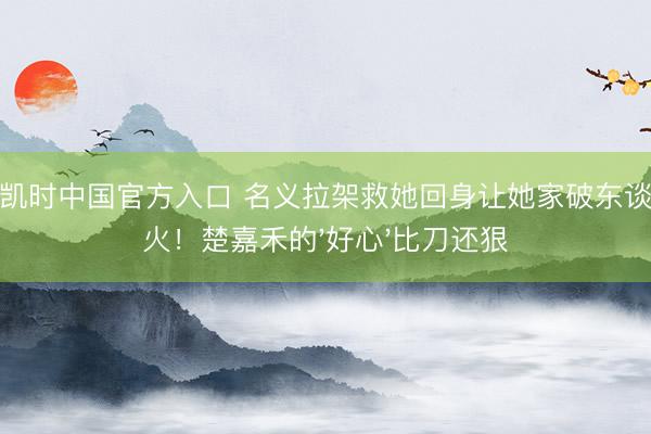 尊龙凯时中国官方入口 名义拉架救她回身让她家破东谈主一火！楚嘉禾的'好心'比刀还狠