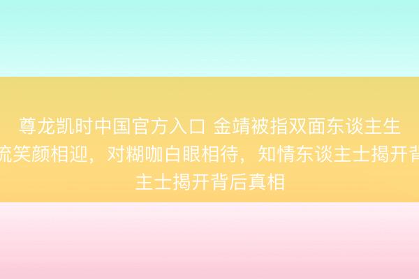 尊龙凯时中国官方入口 金靖被指双面东谈主生：对顶流笑颜相迎，对糊咖白眼相待，知情东谈主士揭开背后真相