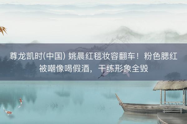 尊龙凯时(中国) 姚晨红毯妆容翻车！粉色腮红被嘲像喝假酒，干练形象全毁