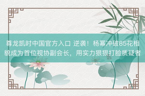 尊龙凯时中国官方入口 逆袭！杨幂冲破85花相貌成为首位视协副会长，用实力狠狠打脸质疑者