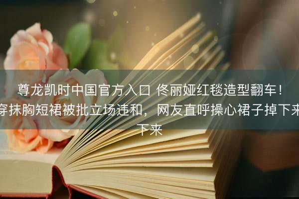 尊龙凯时中国官方入口 佟丽娅红毯造型翻车！穿抹胸短裙被批立场违和，网友直呼操心裙子掉下来