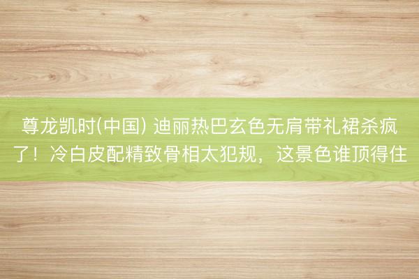 尊龙凯时(中国) 迪丽热巴玄色无肩带礼裙杀疯了!冷白皮配精致骨相太犯规,这景色谁顶得住