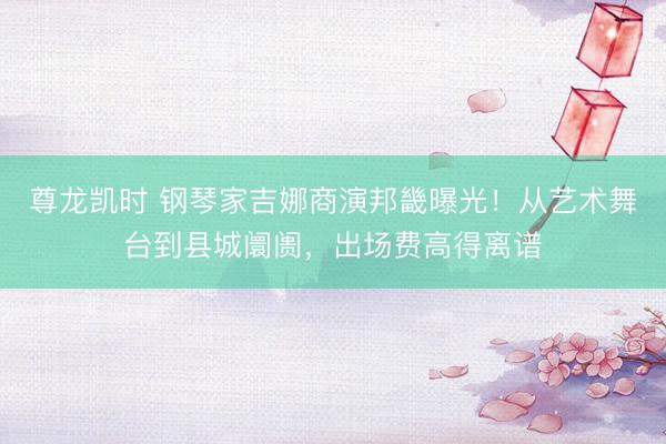 尊龙凯时 钢琴家吉娜商演邦畿曝光！从艺术舞台到县城阛阓，出场费高得离谱
