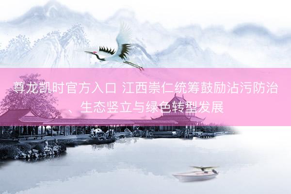 尊龙凯时官方入口 江西崇仁统筹鼓励沾污防治、生态竖立与绿色转型发展