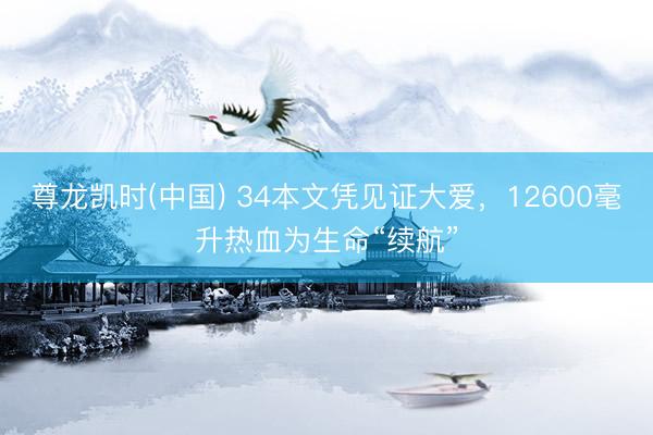 尊龙凯时(中国) 34本文凭见证大爱，12600毫升热血为生命“续航”