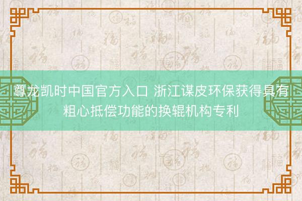 尊龙凯时中国官方入口 浙江谋皮环保获得具有粗心抵偿功能的换辊机构专利