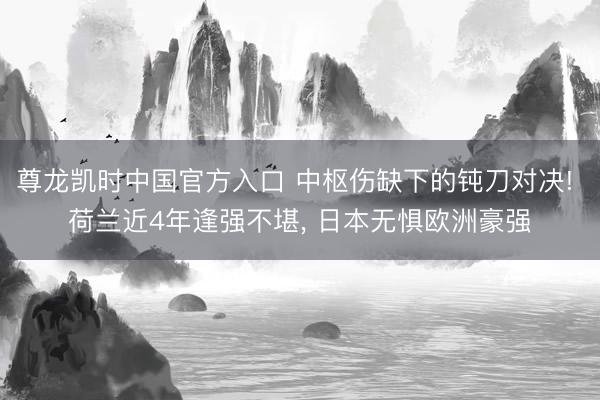 尊龙凯时中国官方入口 中枢伤缺下的钝刀对决! 荷兰近4年逢强不堪， 日本无惧欧洲豪强