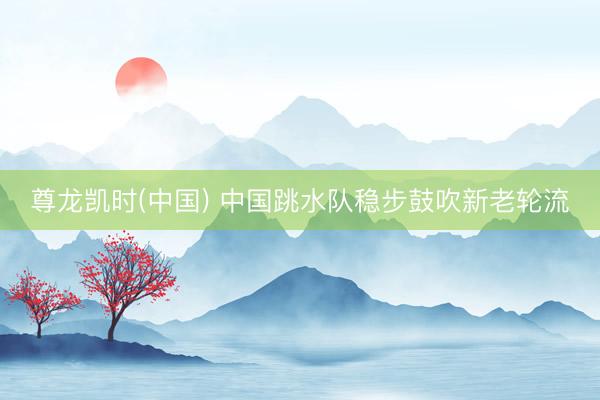 尊龙凯时(中国) 中国跳水队稳步鼓吹新老轮流