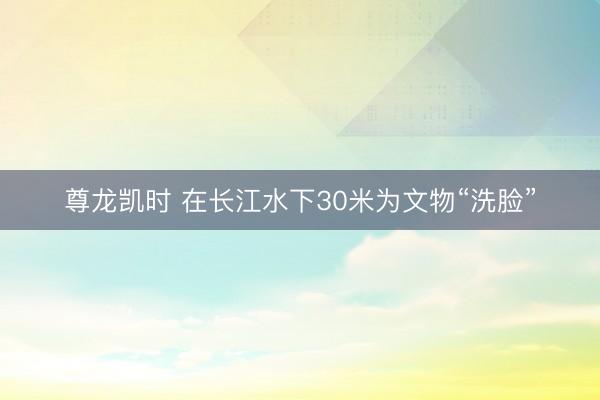 尊龙凯时 在长江水下30米为文物“洗脸”