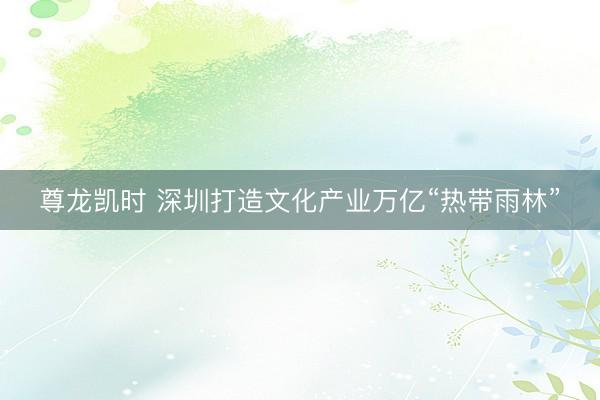尊龙凯时 深圳打造文化产业万亿“热带雨林”