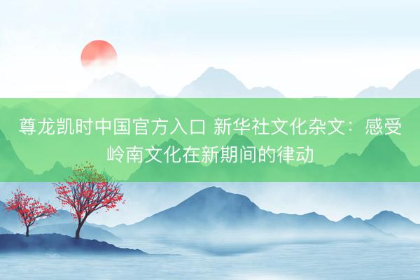 尊龙凯时中国官方入口 新华社文化杂文：感受岭南文化在新期间的律动