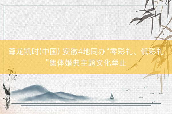 尊龙凯时(中国) 安徽4地同办“零彩礼、低彩礼”集体婚典主题文化举止