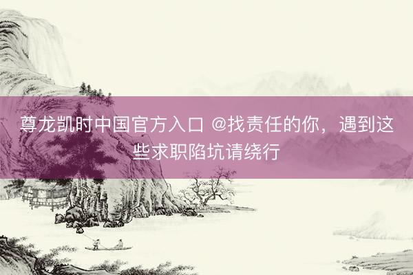 尊龙凯时中国官方入口 @找责任的你，遇到这些求职陷坑请绕行